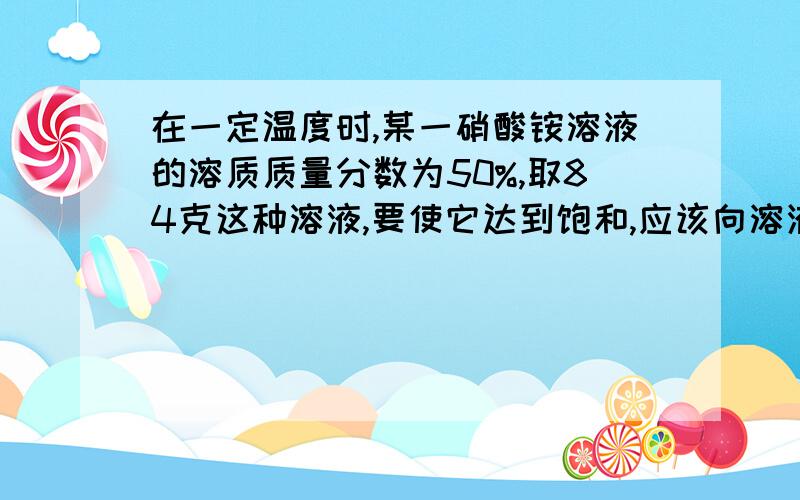 在一定温度时,某一硝酸铵溶液的溶质质量分数为50%,取84克这种溶液,要使它达到饱和,应该向溶液中再加入固体硝酸铵多少克?若原温度不变而不加入固体硝酸铵,则需蒸发掉多少克水能使该溶