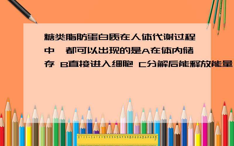 糖类脂肪蛋白质在人体代谢过程中,都可以出现的是A在体内储存 B直接进入细胞 C分解后能释放能量 D生成水 co2 和尿素