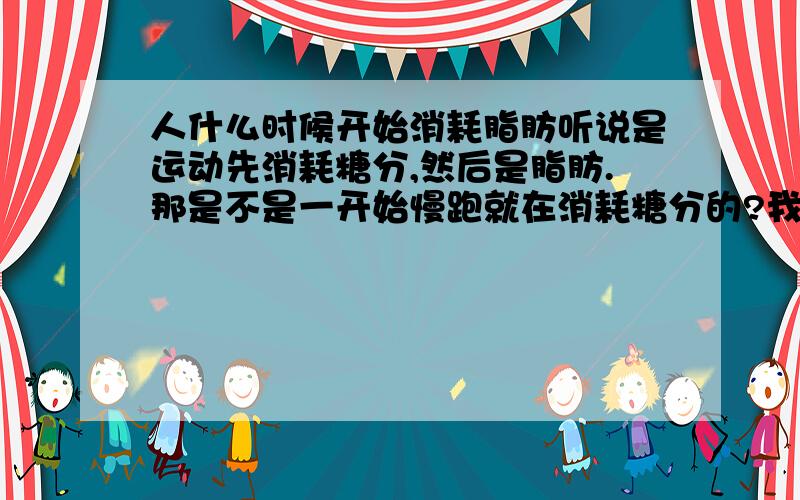 人什么时候开始消耗脂肪听说是运动先消耗糖分,然后是脂肪.那是不是一开始慢跑就在消耗糖分的?我觉得我吃的糖多了,我想慢跑先消耗点糖分,免得一下糖分没吸收已经储存了.请直接回答多