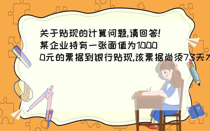 关于贴现的计算问题,请回答!某企业持有一张面值为10000元的票据到银行贴现,该票据尚须73天才能到期,在年贴现率为10%的情况下,试问企业能得到的贴现值为多少?贴现金额==票据金额×（1—年