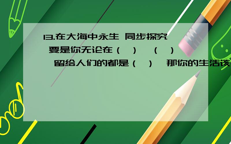 13.在大海中永生 同步探究 要是你无论在（ ）,（ ）,留给人们的都是（ ）,那你的生活该会( 那时候,你会感到（ ）.你要知道,（ ）.