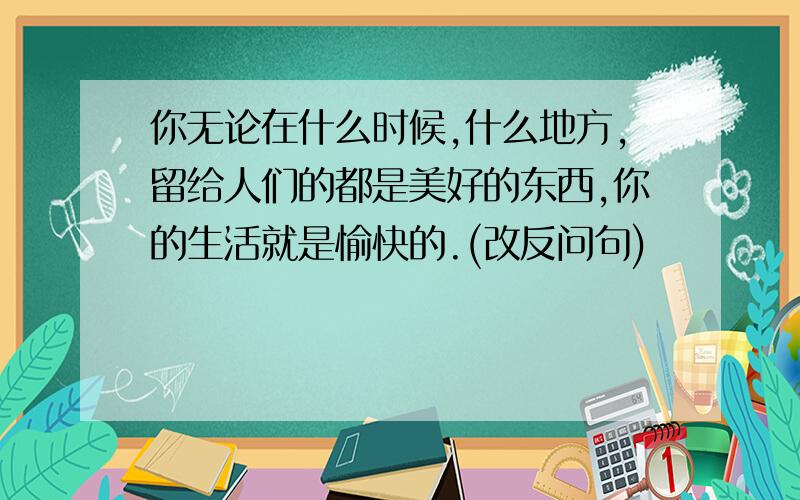 你无论在什么时候,什么地方,留给人们的都是美好的东西,你的生活就是愉快的.(改反问句)