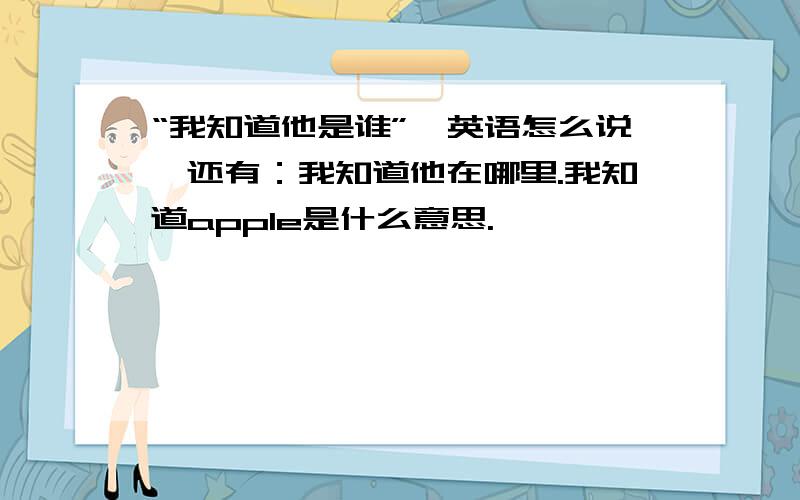 “我知道他是谁”,英语怎么说,还有：我知道他在哪里.我知道apple是什么意思.