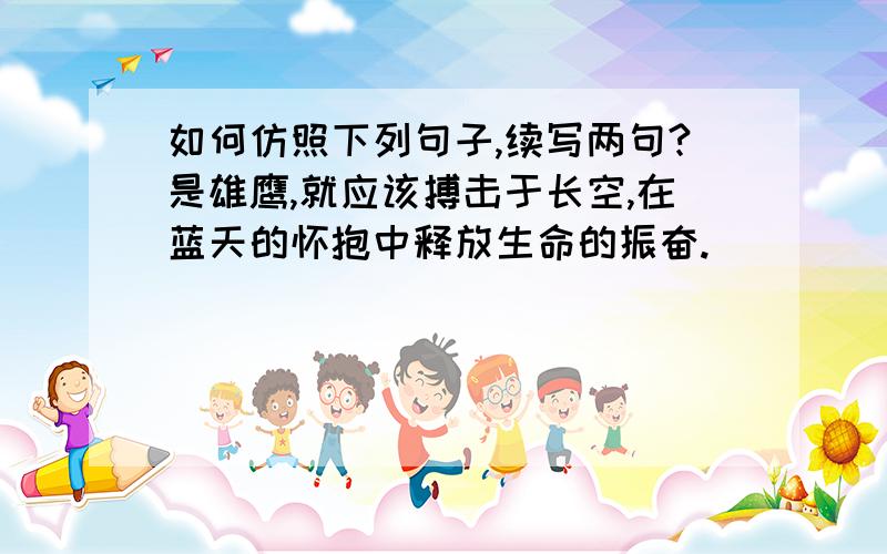 如何仿照下列句子,续写两句?是雄鹰,就应该搏击于长空,在蓝天的怀抱中释放生命的振奋.