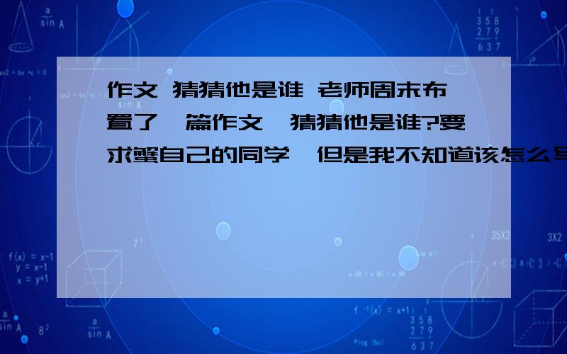 作文 猜猜他是谁 老师周末布置了一篇作文,猜猜他是谁?要求蟹自己的同学,但是我不知道该怎么写,提纲