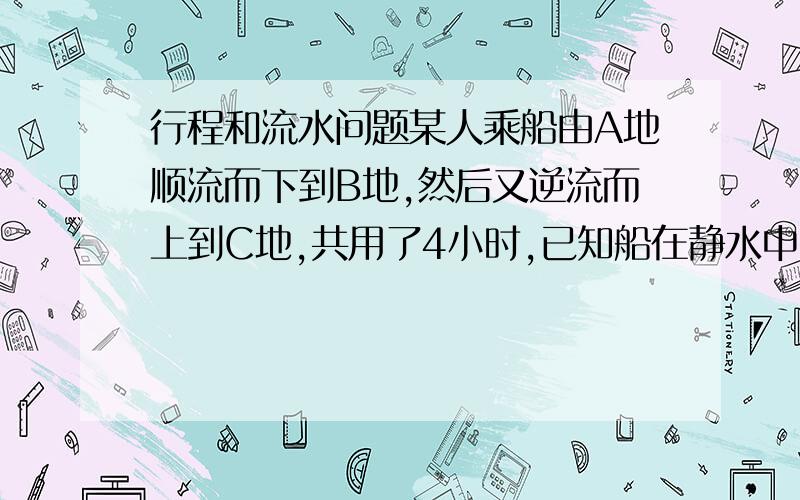 行程和流水问题某人乘船由A地顺流而下到B地,然后又逆流而上到C地,共用了4小时,已知船在静水中的速度为每时7.5千米,水流速度为每时2.5千米,A,C两地间的距离为10千米,求A.B两地间的距离.错了