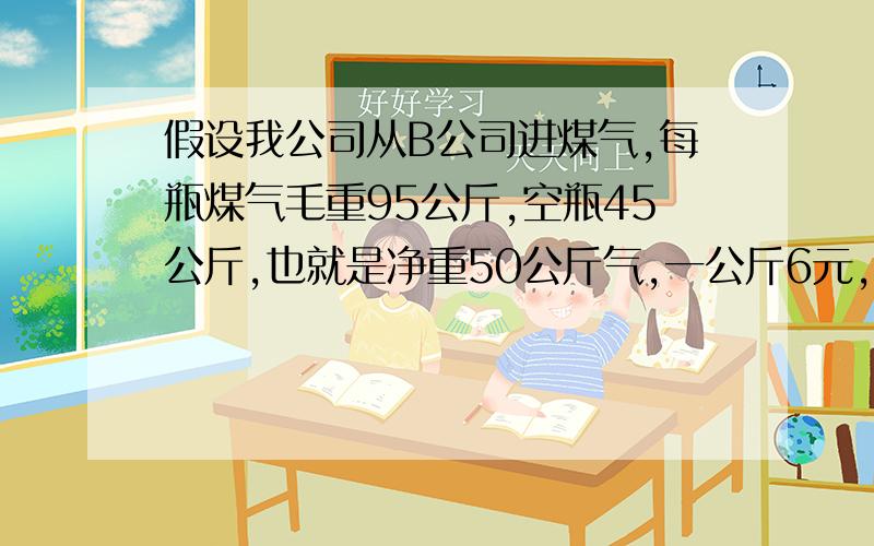 假设我公司从B公司进煤气,每瓶煤气毛重95公斤,空瓶45公斤,也就是净重50公斤气,一公斤6元,一瓶煤气300元.每次退瓶的时候,都是按 300—（退瓶时的瓶重—45）*每公斤气的价格付钱.曾经有提议