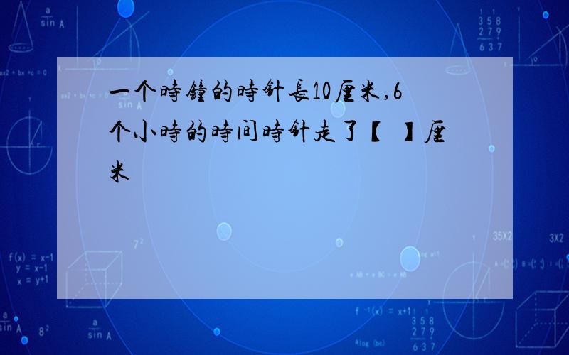 一个时钟的时针长10厘米,6个小时的时间时针走了【 】厘米