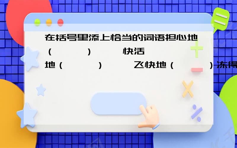 在括号里添上恰当的词语担心地（     ）     快活地（     ）     飞快地（     ）冻得（     ）     饿得（     ）     亮得（     ）