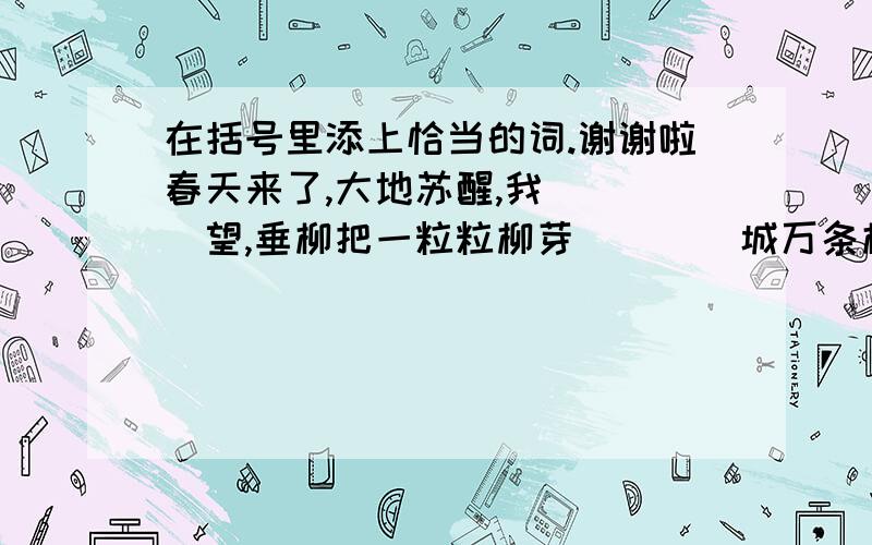 在括号里添上恰当的词.谢谢啦春天来了,大地苏醒,我（  ）望,垂柳把一粒粒柳芽(    )城万条柳丝：（  ）看,你如果用手（  ）开（  ）在地面上的枯草,就可以看到一颗颗、一簇簇的小草已经