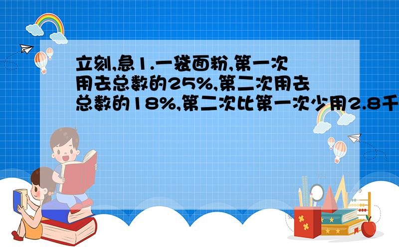 立刻,急1.一袋面粉,第一次用去总数的25%,第二次用去总数的18%,第二次比第一次少用2.8千克,这袋面粉原有多少千克?