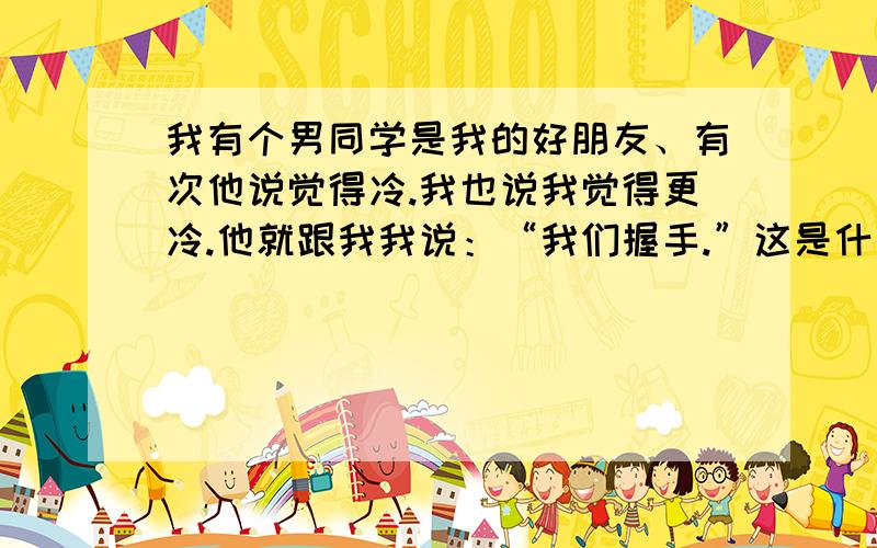 我有个男同学是我的好朋友、有次他说觉得冷.我也说我觉得更冷.他就跟我我说：“我们握手.”这是什么意