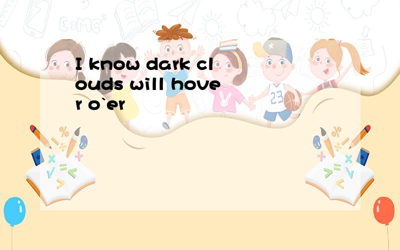 I know dark clouds will hover o`er