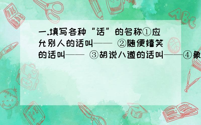 一.填写各种“话”的名称①应允别人的话叫—— ②随便嬉笑的话叫—— ③胡说八道的话叫——④象征吉祥的话叫—— ⑤没有根据的话叫—— ⑥婉转表达的话叫——二.写出含义各异的“闻