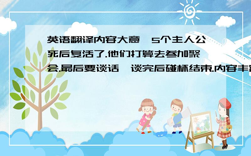 英语翻译内容大意,5个主人公死后复活了.他们打算去参加聚会.最后要谈话,谈完后碰杯结束.内容丰富点,明天要用,快.