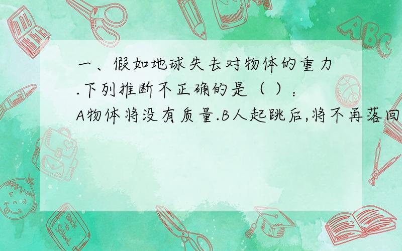 一、假如地球失去对物体的重力.下列推断不正确的是（ ）：A物体将没有质量.B人起跳后,将不再落回地面.C即使杯口向下,杯中的水也不会自动流出.D各种球类活动将无法进行.二、稳度就是物