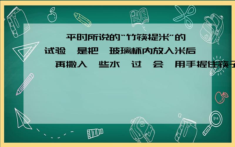 一、平时所说的“竹筷提米”的试验,是把一玻璃杯内放入米后,再撒入一些水,过一会,用手握住筷子就能慢慢提起玻璃杯和水,玻璃杯和水受到重力的平衡力是（ ）1、米对竹筷产生的压力.2、