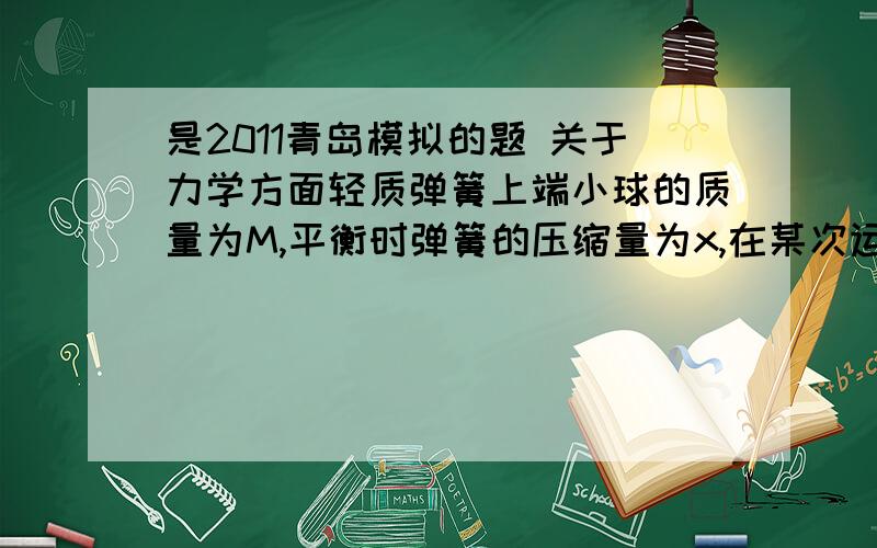 是2011青岛模拟的题 关于力学方面轻质弹簧上端小球的质量为M,平衡时弹簧的压缩量为x,在某次运动中,当小球运动到最低点时,弹簧的压缩量为2x,求此时小球的加速度和弹簧对地面的压力? 求详