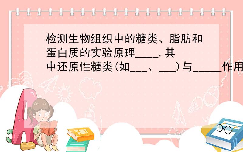 检测生物组织中的糖类、脂肪和蛋白质的实验原理____.其中还原性糖类(如___、___)与_____作用,生成____；淀粉遇___变_____；脂肪可以被___染液或___染液染成_____；鉴定脂肪需要用到（___仪器）蛋