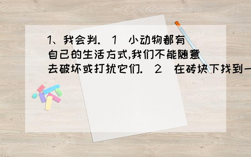 1、我会判.（1)小动物都有自己的生活方式,我们不能随意去破坏或打扰它们.（2）在砖块下找到一只蜗牛,随手把砖块扔到旁边.（3)我在草丛里发现了一只不知名的小虫,把它画在记录纸上.（4