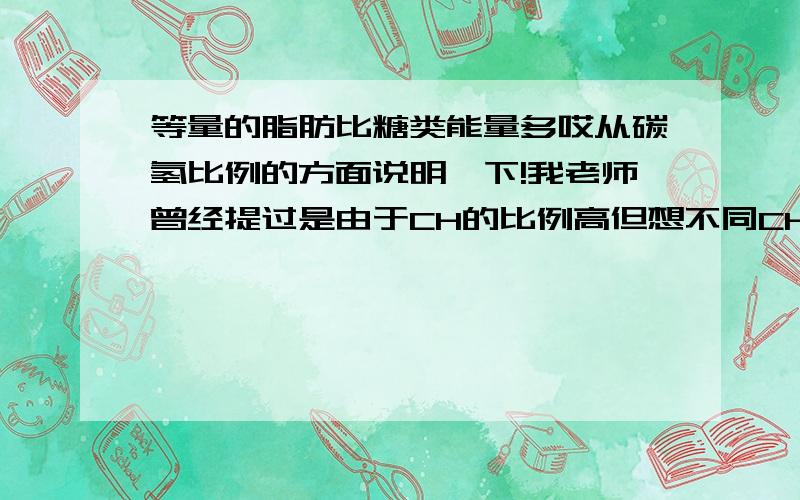 等量的脂肪比糖类能量多哎从碳氢比例的方面说明一下!我老师曾经提过是由于CH的比例高但想不同CH比例高怎么影响储存的能量