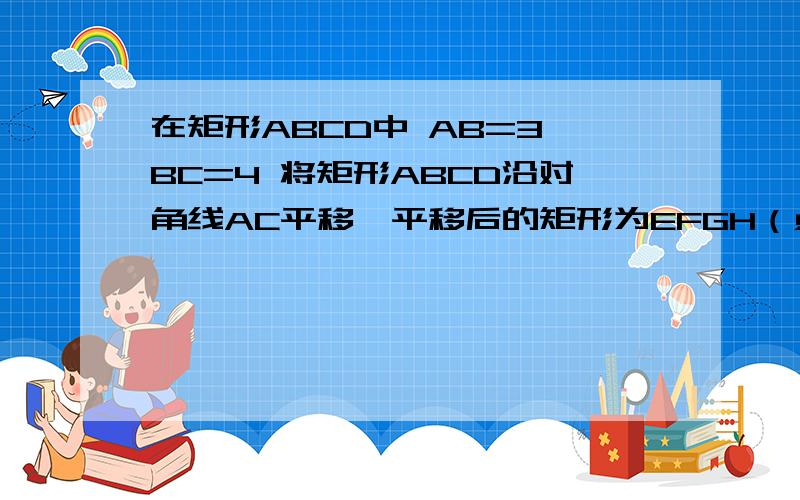 在矩形ABCD中 AB=3 BC=4 将矩形ABCD沿对角线AC平移,平移后的矩形为EFGH（点A,E,C,G 始终在同一条直线上）当点E和点C重合时停止移动 平移中EF和BC交于点N,GH和BC的延长线交于点M EH和DC交于点P FG和DC