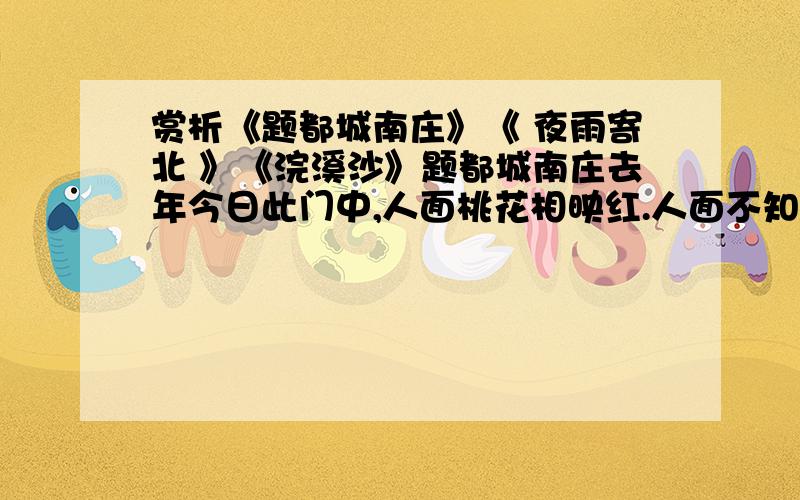 赏析《题都城南庄》《 夜雨寄北 》《浣溪沙》题都城南庄去年今日此门中,人面桃花相映红.人面不知何处去,桃花依旧笑春风.夜雨寄北 君问归期未有期,巴山夜雨涨秋池.何当共剪西窗烛,却话