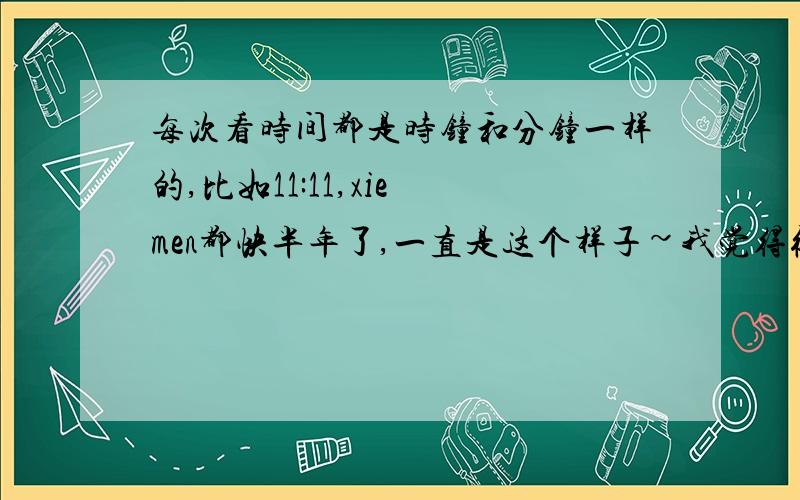 每次看时间都是时钟和分钟一样的,比如11:11,xie men都快半年了,一直是这个样子~我觉得很奇怪,大家有没有这种现象.