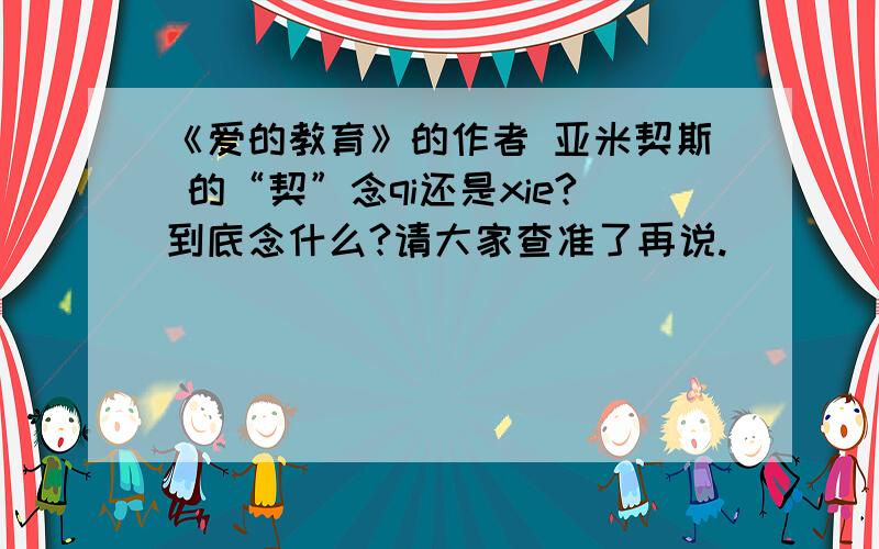 《爱的教育》的作者 亚米契斯 的“契”念qi还是xie?到底念什么?请大家查准了再说.