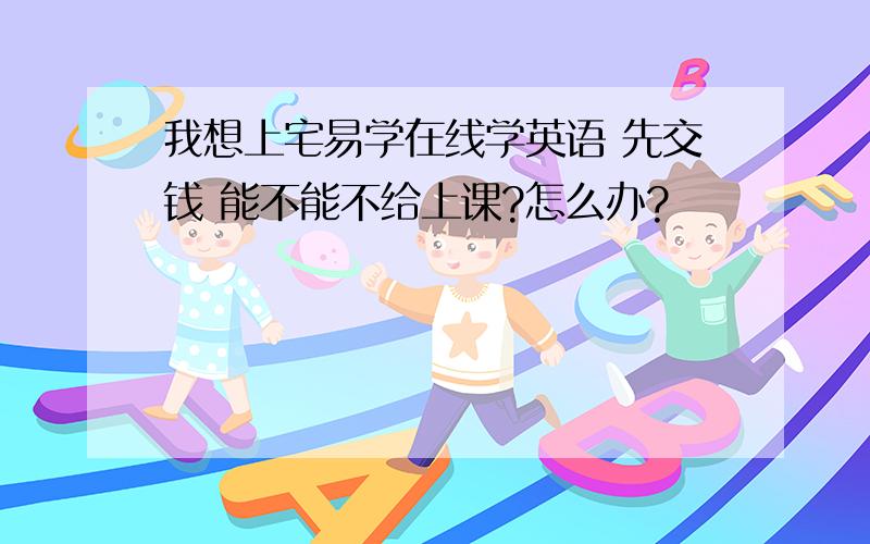 我想上宅易学在线学英语 先交钱 能不能不给上课?怎么办?