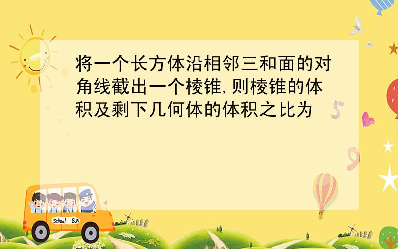 将一个长方体沿相邻三和面的对角线截出一个棱锥,则棱锥的体积及剩下几何体的体积之比为