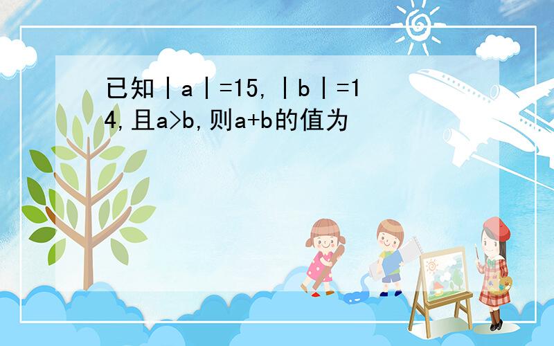 已知丨a丨=15,丨b丨=14,且a>b,则a+b的值为