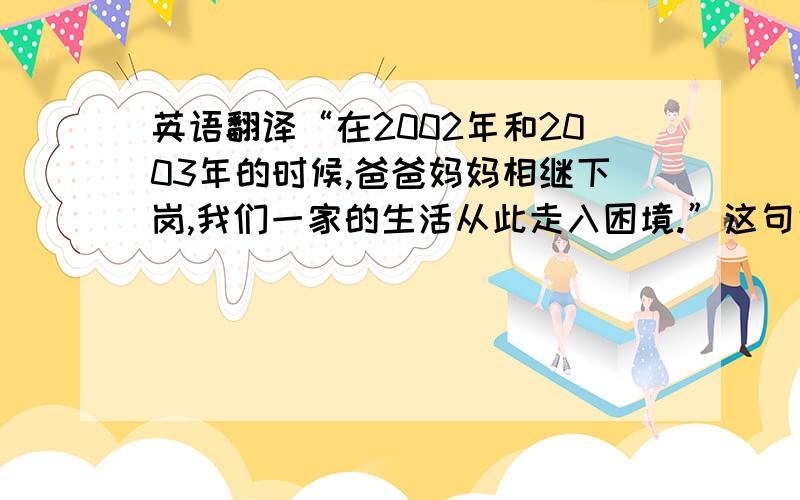 英语翻译“在2002年和2003年的时候,爸爸妈妈相继下岗,我们一家的生活从此走入困境.”这句话怎么翻译成英语啊?