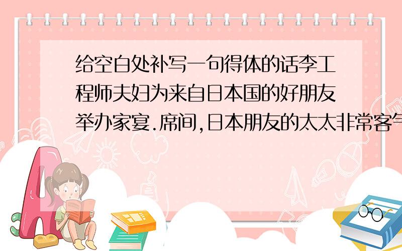 给空白处补写一句得体的话李工程师夫妇为来自日本国的好朋友举办家宴.席间,日本朋友的太太非常客气地说：“李太太非常文雅,和我们日本女人一样,不像是中国人》”李工程师的太太一愣