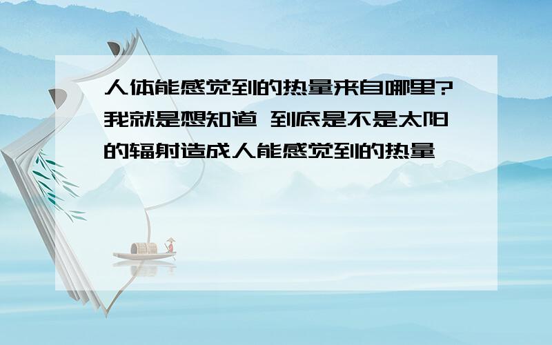 人体能感觉到的热量来自哪里?我就是想知道 到底是不是太阳的辐射造成人能感觉到的热量