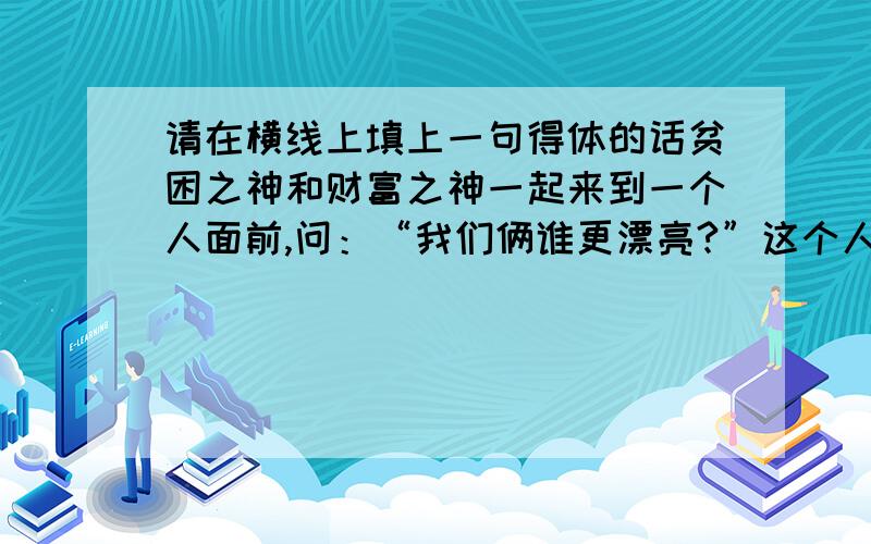 请在横线上填上一句得体的话贫困之神和财富之神一起来到一个人面前,问：“我们俩谁更漂亮?”这个人心想: