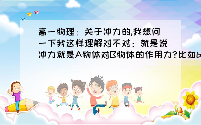 高一物理：关于冲力的,我想问一下我这样理解对不对：就是说冲力就是A物体对B物体的作用力?比如b球下落到地面地面对它的支持力是冲力?再比如,从铁块下面抽纸条,纸条对它的摩擦力是冲