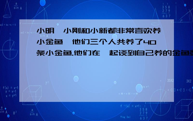 小明、小刚和小新都非常喜欢养小金鱼,他们三个人共养了40条小金鱼.他们在一起谈到自己养的金鱼数目时,小明说,他的金鱼条数是小刚和小新两人总和的1/3 .小刚说,他的金鱼条数是小明和小