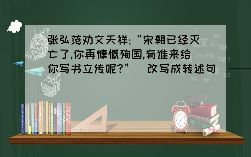 张弘范劝文天祥:“宋朝已经灭亡了,你再慷慨殉国,有谁来给你写书立传呢?”(改写成转述句）——快点急!