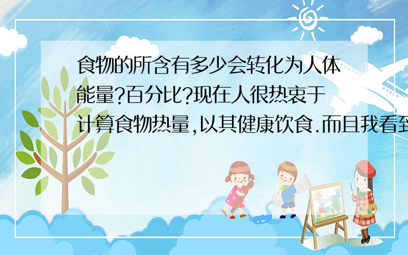 食物的所含有多少会转化为人体能量?百分比?现在人很热衷于计算食物热量,以其健康饮食.而且我看到许多减肥计算方法都是把食物所含热量当做百分之百转换为人体能量来计算的.我相信这