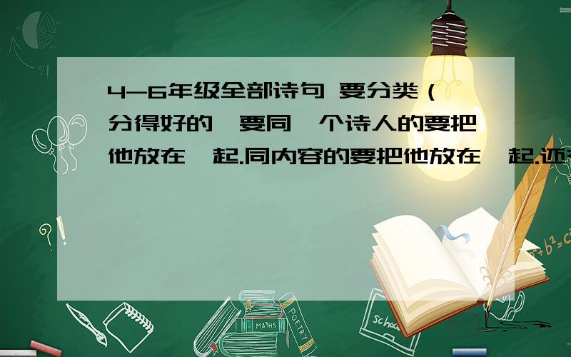 4-6年级全部诗句 要分类（分得好的,要同一个诗人的要把他放在一起.同内容的要把他放在一起.还有许多分类,要归纳出来!（分得好的,）讲得出做得到!