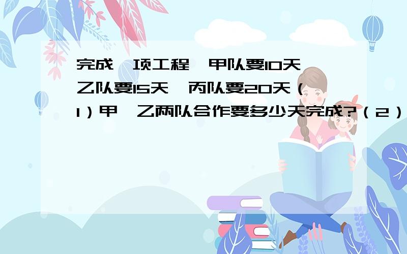 完成一项工程,甲队要10天,乙队要15天,丙队要20天（1）甲、乙两队合作要多少天完成?（2）三队合作要多少天完成?（3）甲队先做2/5天后,余下的由乙、丙两队合作,还要多少天完成?（4）三队合