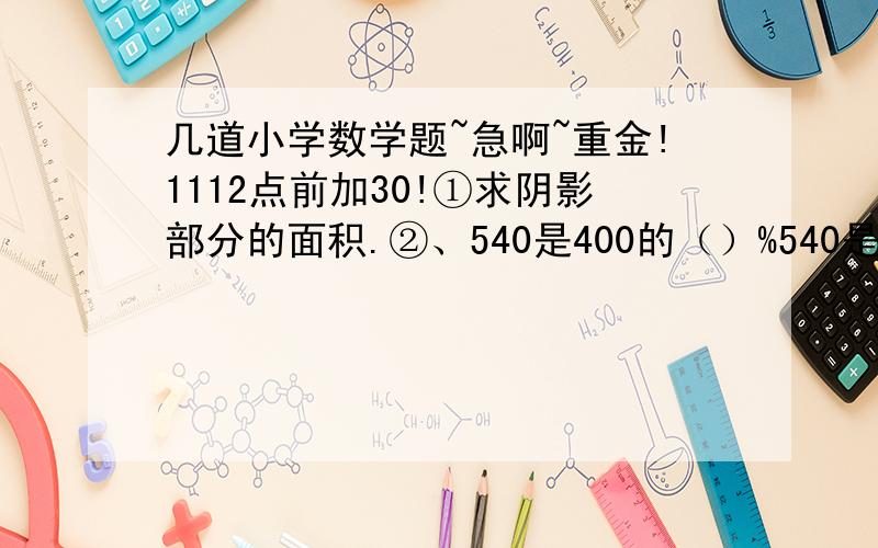 几道小学数学题~急啊~重金!1112点前加30!①求阴影部分的面积.②、540是400的（）%540是1000的（）%③、某工厂有男职工500人比女职工的五分之三多5人女职工有多少人（只要式子）④、脱式计算