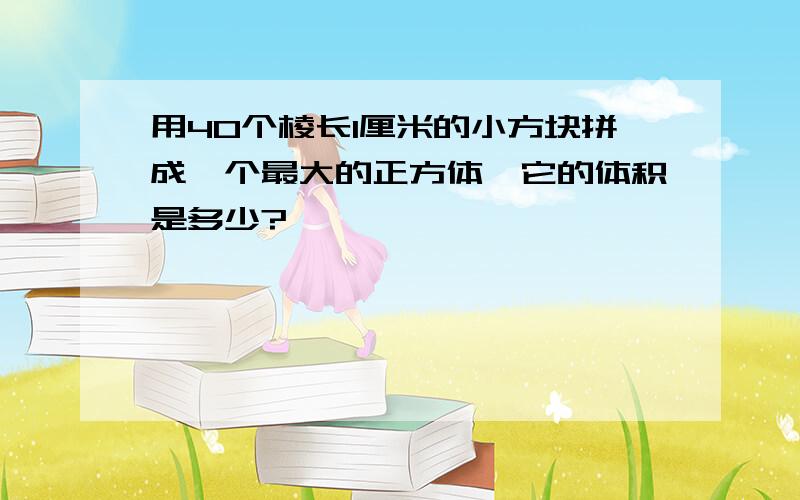 用40个棱长1厘米的小方块拼成一个最大的正方体,它的体积是多少?