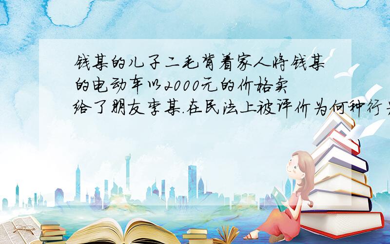 钱某的儿子二毛背着家人将钱某的电动车以2000元的价格卖给了朋友李某.在民法上被评价为何种行为求大神帮对该行为效力的评价上,钱某何李某分别享有什么权利?