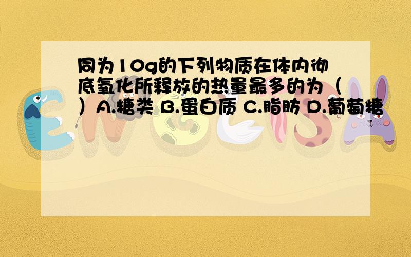 同为10g的下列物质在体内彻底氧化所释放的热量最多的为（）A.糖类 B.蛋白质 C.脂肪 D.葡萄糖