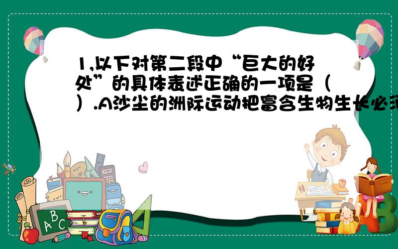 1,以下对第二段中“巨大的好处”的具体表述正确的一项是（）.A沙尘的洲际运动把富含生物生长必须的各种营养成分播撒开去,恩泽广阔.B每当爆发沙尘暴时,中国北方以及日本、韩国等地的