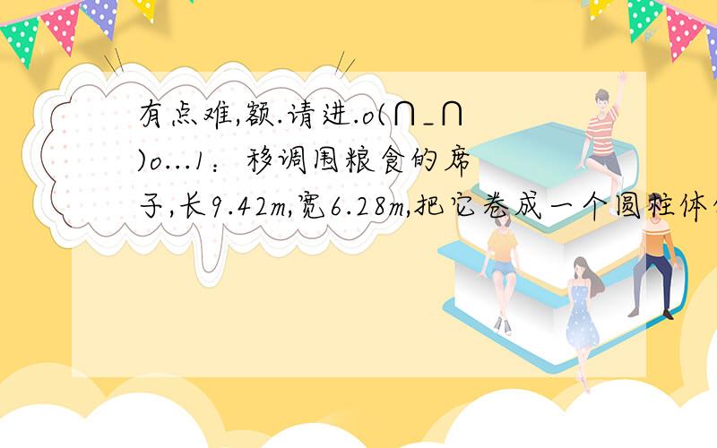 有点难,额.请进.o(∩_∩)o...1：移调围粮食的席子,长9.42m,宽6.28m,把它卷成一个圆柱体的粮囤,是怎样卷,盛粮食多?2：在一只底面半径是30cm的圆柱体水桶里放有一段半径为10cm的圆柱体钢材.当钢