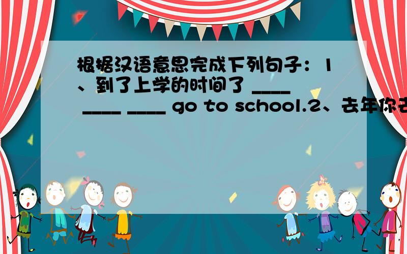 根据汉语意思完成下列句子：1、到了上学的时间了 ____ ____ ____ go to school.2、去年你去拜访谁了?Who ___ you ___last year