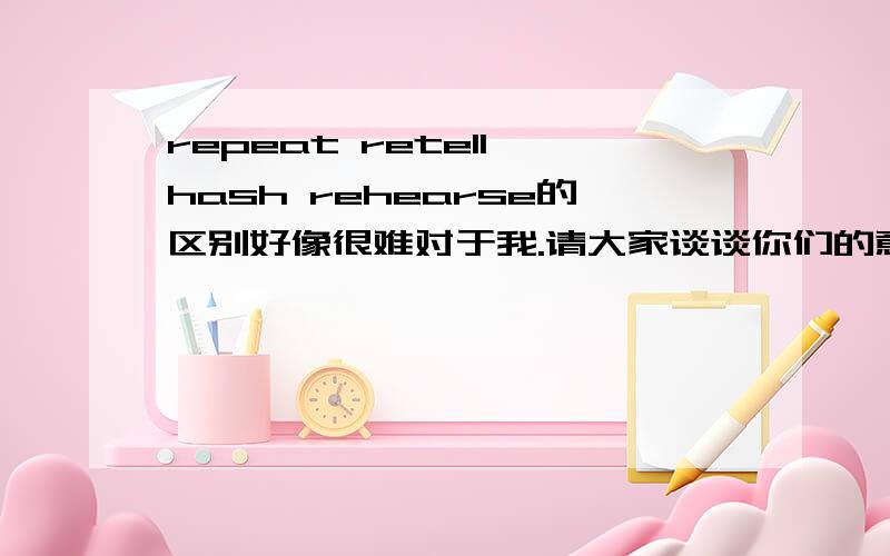 repeat retell hash rehearse的区别好像很难对于我.请大家谈谈你们的意见.